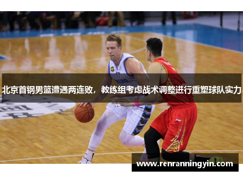 北京首钢男篮遭遇两连败，教练组考虑战术调整进行重塑球队实力