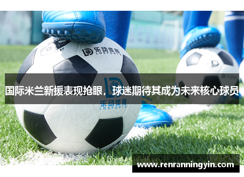 国际米兰新援表现抢眼，球迷期待其成为未来核心球员