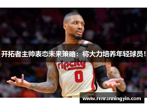 开拓者主帅表态未来策略：将大力培养年轻球员！